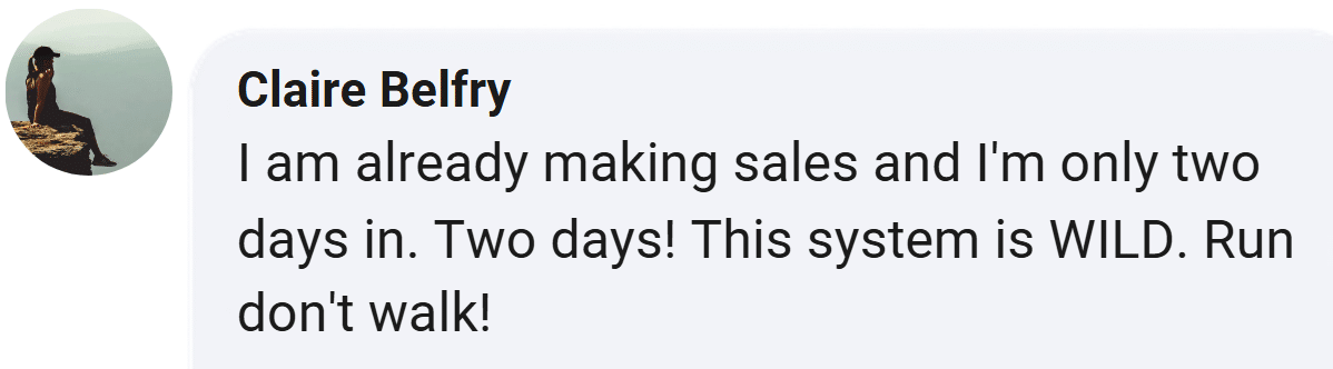 Customer review from Claire Belfry: I am already making sales and I'm only two days in. Two days! This system is WILD. Run don't walk!
