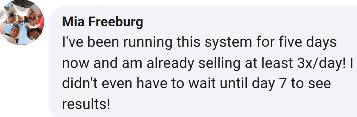 Customer review from Mia Freeburg: I've been running this system for five days now and am already selling at least 3x/day! I didn't even have to wait until day 7 to see results!